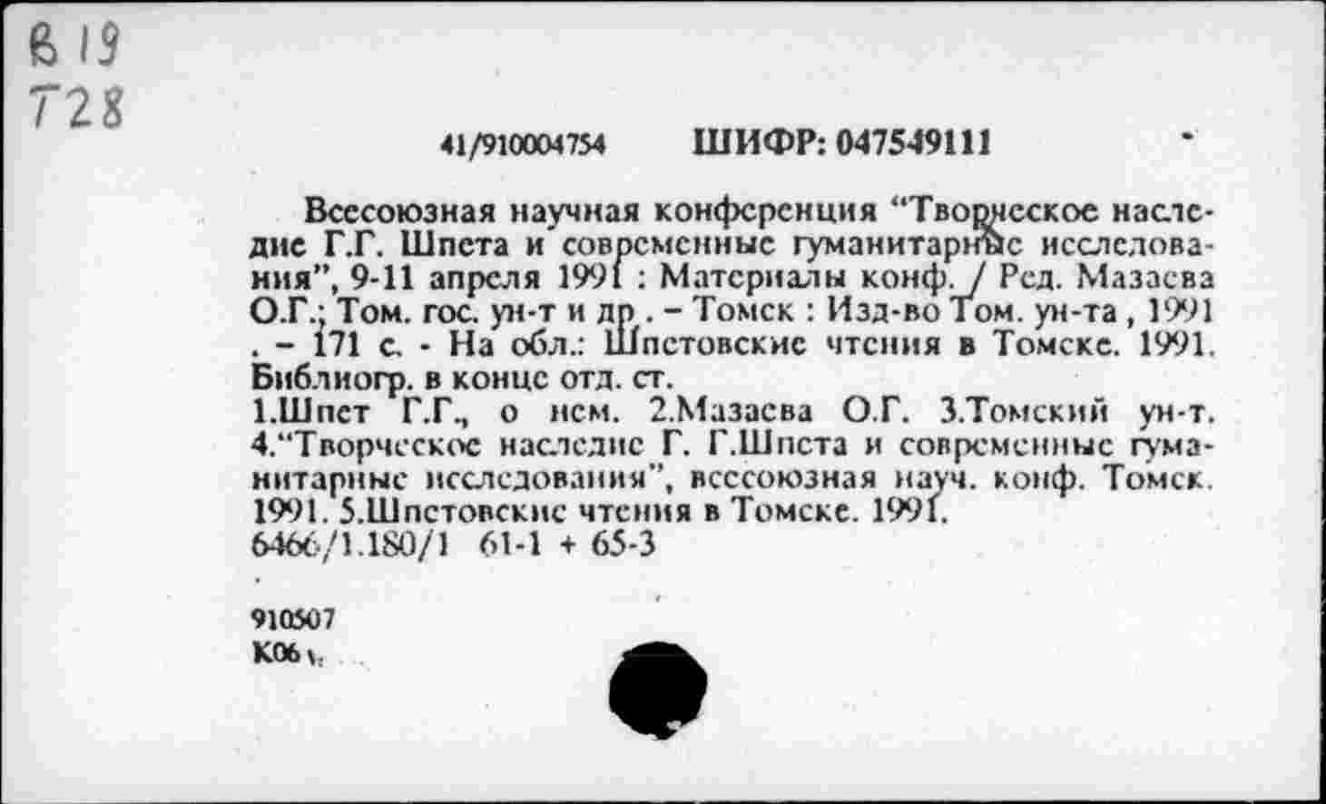 ﻿В 19
728
41/910004754 ШИФР: 047549111
Всесоюзная научная конференция “Творческое наследие Г.Г. Шпета и’современные гуманитарное исследования”, 9-11 апреля 1991 : Материалы конф. / Ред. Мазасва О.Г.; Том. гос. ун-т и дп . - Томск : Изд-во Том. ун-та , 1991 . - 171 с. • На обл.: Шпстовскис чтения в Томске. 1991. Библиогр. в конце отд. ст.
1.Шпст Г.Г., о нем. 2.Мазасва О.Г. З.Томский ун-т. 4.“Творчсскос наследие Г. Г.Шпета и современные гуманитарные исследования”, всесоюзная науч. конф. Томск. 1991. 5.Шпстовскис чтения в Томске. 1991.
6466/1.180/1 61-1 + 65-3
910507
К06»,